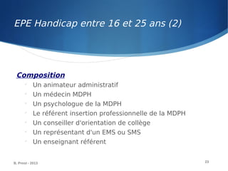 Composition

Un animateur administratif

Un médecin MDPH

Un psychologue de la MDPH

Le référent insertion professionnelle de la MDPH

Un conseiller d'orientation de collège

Un représentant d'un EMS ou SMS

Un enseignant référent
B. Prost - 2013 23
EPE Handicap entre 16 et 25 ans (2)
 