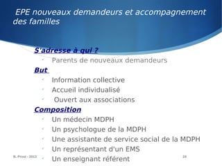 EPE nouveaux demandeurs et accompagnement
des familles
B. Prost - 2013 24
S'adresse à qui ?

Parents de nouveaux demandeurs
But

Information collective

Accueil individualisé

Ouvert aux associations
Composition

Un médecin MDPH

Un psychologue de la MDPH

Une assistante de service social de la MDPH

Un représentant d'un EMS

Un enseignant référent
 