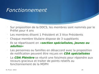 B. Prost - 2013 29

Sur proposition de la DDCS, les membres sont nommés par le
Préfet pour 4 ans

Les membres élisent 1 Président et 3 Vice Présidents

Chaque membre titulaire dispose de 3 suppléants

Ils se répartissent en «section spécialisées, jeunes ou
adultes»

Les personnes ou familles en désaccord avec la proposition
de notification peuvent être reçues en CDA spécialisées

La CDA Plénière se réunit une fois/mois pour répondre aux
recours gracieux et traiter de points relatifs au
fonctionnement de la MDPH
Fonctionnement
 