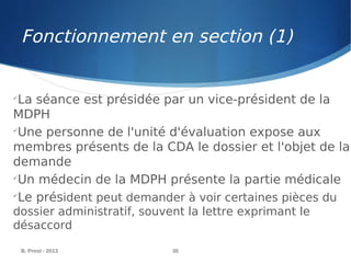 Fonctionnement en section (1)
B. Prost - 2013 30

La séance est présidée par un vice-président de la
MDPH

Une personne de l'unité d'évaluation expose aux
membres présents de la CDA le dossier et l'objet de la
demande

Un médecin de la MDPH présente la partie médicale

Le président peut demander à voir certaines pièces du
dossier administratif, souvent la lettre exprimant le
désaccord
 