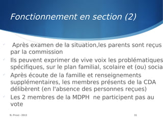 B. Prost - 2013 31

Après examen de la situation,les parents sont reçus
par la commission

Ils peuvent exprimer de vive voix les problématiques
spécifiques, sur le plan familial, scolaire et (ou) social

Après écoute de la famille et renseignements
supplémentaires, les membres présents de la CDA
délibèrent (en l'absence des personnes reçues)

Les 2 membres de la MDPH ne participent pas au
vote
Fonctionnement en section (2)
 