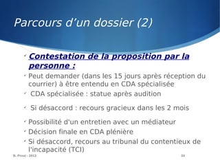 B. Prost - 2013 34

Contestation de la proposition par la
personne :

Peut demander (dans les 15 jours après réception du
courrier) à être entendu en CDA spécialisée

CDA spécialisée : statue après audition

Si désaccord : recours gracieux dans les 2 mois

Possibilité d'un entretien avec un médiateur

Décision finale en CDA plénière

Si désaccord, recours au tribunal du contentieux de
l'incapacité (TCI)
Parcours d’un dossier (2)
 
