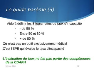 B. Prost - 2013 38
Aide à définir les 3 fourchettes de taux d'incapacité

- de 50 %

Entre 50 et 80 %

+ de 80 %
Ce n'est pas un outil exclusivement médical
C'est l'EPE qui évalue le taux d'incapacité
L'évaluation du taux ne fait pas partie des compétences
de la CDAPH
Le guide barème (3)
 