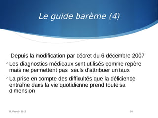 B. Prost - 2013 39
Depuis la modification par décret du 6 décembre 2007

Les diagnostics médicaux sont utilisés comme repère
mais ne permettent pas seuls d'attribuer un taux

La prise en compte des difficultés que la déficience
entraîne dans la vie quotidienne prend toute sa
dimension
Le guide barème (4)
 