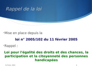 Rappel de la loi
B. Prost - 2013 4

Mise en place depuis la
loi n° 2005/102 du 11 février 2005

Rappel :
Loi pour l'égalité des droits et des chances, la
participation et la citoyenneté des personnes
handicapées
 