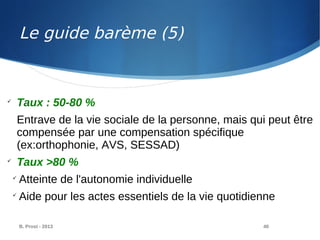 B. Prost - 2013 40

Taux : 50-80 %
Entrave de la vie sociale de la personne, mais qui peut être
compensée par une compensation spécifique
(ex:orthophonie, AVS, SESSAD)

Taux >80 %

Atteinte de l'autonomie individuelle

Aide pour les actes essentiels de la vie quotidienne
Le guide barème (5)
 