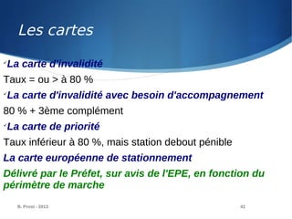 B. Prost - 2013 41

La carte d'invalidité
Taux = ou > à 80 %

La carte d'invalidité avec besoin d'accompagnement
80 % + 3ème complément

La carte de priorité
Taux inférieur à 80 %, mais station debout pénible
La carte européenne de stationnement
Délivré par le Préfet, sur avis de l'EPE, en fonction du
périmètre de marche
Les cartes
 