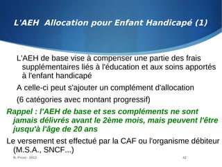 B. Prost - 2013 42
L'AEH de base vise à compenser une partie des frais
supplémentaires liés à l'éducation et aux soins apportés
à l'enfant handicapé
A celle-ci peut s'ajouter un complément d'allocation
(6 catégories avec montant progressif)
Rappel : l'AEH de base et ses compléments ne sont
jamais délivrés avant le 2ème mois, mais peuvent l'être
jusqu'à l'âge de 20 ans
Le versement est effectué par la CAF ou l'organisme débiteur
(M.S.A., SNCF...)
L'AEH Allocation pour Enfant Handicapé (1)
 