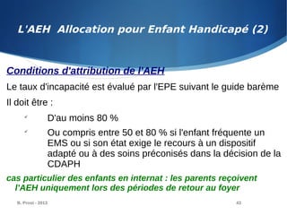 B. Prost - 2013 43
Conditions d'attribution de l'AEH
Le taux d'incapacité est évalué par l'EPE suivant le guide barème
Il doit être :

D'au moins 80 %

Ou compris entre 50 et 80 % si l'enfant fréquente un
EMS ou si son état exige le recours à un dispositif
adapté ou à des soins préconisés dans la décision de la
CDAPH
cas particulier des enfants en internat : les parents reçoivent
l'AEH uniquement lors des périodes de retour au foyer
L'AEH Allocation pour Enfant Handicapé (2)
 