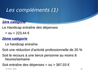 B. Prost - 2013 44
1ère catégorie
Le Handicap entraîne des dépenses
= ou > 223,44 €
2ème catégorie
Le handicap entraîne
Soit une réduction d'activité professionnelle de 20 %
Soit le recours à une tierce personne au moins 8
heures/semaine
Soit entraîne des dépenses = ou > 387,03 €
Les compléments (1)
 