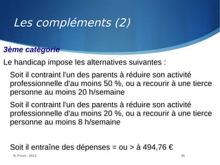 B. Prost - 2013 45
3ème catégorie
Le handicap impose les alternatives suivantes :
Soit il contraint l'un des parents à réduire son activité
professionnelle d'au moins 50 %, ou a recourir à une tierce
personne au moins 20 h/semaine
Soit il contraint l'un des parents à réduire son activité
professionnelle d'au moins 20 %, ou a recourir à une tierce
personne au moins 8 h/semaine
Soit il entraîne des dépenses = ou > à 494,76 €
Les compléments (2)
 