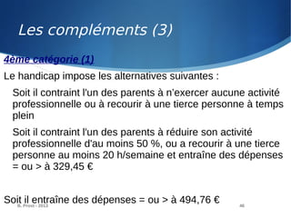 B. Prost - 2013 46
4ème catégorie (1)
Le handicap impose les alternatives suivantes :
Soit il contraint l'un des parents à n’exercer aucune activité
professionnelle ou à recourir à une tierce personne à temps
plein
Soit il contraint l'un des parents à réduire son activité
professionnelle d'au moins 50 %, ou a recourir à une tierce
personne au moins 20 h/semaine et entraîne des dépenses
= ou > à 329,45 €
Soit il entraîne des dépenses = ou > à 494,76 €
Les compléments (3)
 