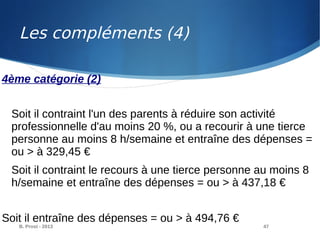 B. Prost - 2013 47
4ème catégorie (2)
Soit il contraint l'un des parents à réduire son activité
professionnelle d'au moins 20 %, ou a recourir à une tierce
personne au moins 8 h/semaine et entraîne des dépenses =
ou > à 329,45 €
Soit il contraint le recours à une tierce personne au moins 8
h/semaine et entraîne des dépenses = ou > à 437,18 €
Soit il entraîne des dépenses = ou > à 494,76 €
Les compléments (4)
 