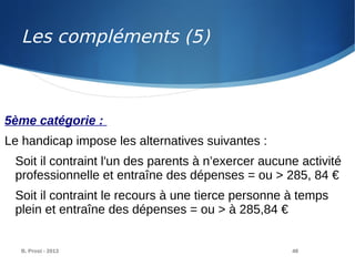 B. Prost - 2013 48
5ème catégorie :
Le handicap impose les alternatives suivantes :
Soit il contraint l'un des parents à n’exercer aucune activité
professionnelle et entraîne des dépenses = ou > 285, 84 €
Soit il contraint le recours à une tierce personne à temps
plein et entraîne des dépenses = ou > à 285,84 €
Les compléments (5)
 