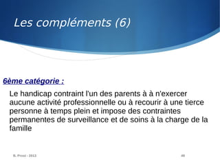 B. Prost - 2013 49
6ème catégorie :
Le handicap contraint l'un des parents à à n'exercer
aucune activité professionnelle ou à recourir à une tierce
personne à temps plein et impose des contraintes
permanentes de surveillance et de soins à la charge de la
famille
Les compléments (6)
 