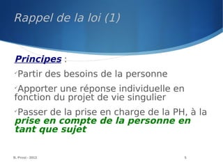 B. Prost - 2013 5
Principes :

Partir des besoins de la personne

Apporter une réponse individuelle en
fonction du projet de vie singulier

Passer de la prise en charge de la PH, à la
prise en compte de la personne en
tant que sujet
Rappel de la loi (1)
 