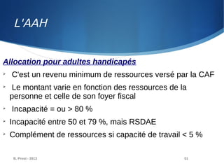 B. Prost - 2013 51
Allocation pour adultes handicapés

C'est un revenu minimum de ressources versé par la CAF

Le montant varie en fonction des ressources de la
personne et celle de son foyer fiscal

Incapacité = ou > 80 %

Incapacité entre 50 et 79 %, mais RSDAE

Complément de ressources si capacité de travail < 5 %
L'AAH
 