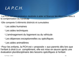 B. Prost - 2013 52

La PCH est une prestation destinée à aider et financer les dépenses liées à
la compensation du handicap

Elle comporte 5 éléments distincts et cumulables

Les aides humaines

Les aides techniques

L'aménagement du logement ou du véhicule

Les dépenses exceptionnelles ou spécifiques

Les aides animalières

Pour les enfants, la PCH est « proposée » aux parents dès lors que
l'enfant à droit à un complément, elle est mise en œuvre après une
évaluation pluridisciplinaire des besoins spécifiques à l'enfant
LA P.C.H.
 