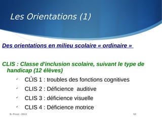 B. Prost - 2013 53
Des orientations en milieu scolaire « ordinaire »
CLIS : Classe d'inclusion scolaire, suivant le type de
handicap (12 élèves)

CLIS 1 : troubles des fonctions cognitives

CLIS 2 : Déficience auditive

CLIS 3 : déficience visuelle

CLIS 4 : Déficience motrice
T
Les Orientations (1)
 