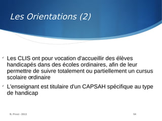 B. Prost - 2013 54

Les CLIS ont pour vocation d'accueillir des élèves
handicapés dans des écoles ordinaires, afin de leur
permettre de suivre totalement ou partiellement un cursus
scolaire ordinaire

L'enseignant est titulaire d'un CAPSAH spécifique au type
de handicap
T
Les Orientations (2)
 