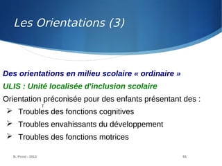 B. Prost - 2013 55
Des orientations en milieu scolaire « ordinaire »
ULIS : Unité localisée d'inclusion scolaire
Orientation préconisée pour des enfants présentant des :
 Troubles des fonctions cognitives
 Troubles envahissants du développement
 Troubles des fonctions motrices
T
Les Orientations (3)
 