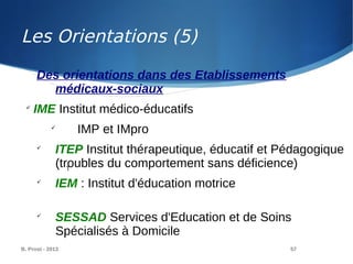 B. Prost - 2013 57
Des orientations dans des Etablissements
médicaux-sociaux

IME Institut médico-éducatifs

IMP et IMpro

ITEP Institut thérapeutique, éducatif et Pédagogique
(troubles du comportement sans déficience)

IEM : Institut d'éducation motrice

SESSAD Services d'Education et de Soins
Spécialisés à Domicile
T
Les Orientations (5)
 