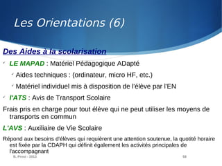 B. Prost - 2013 58
Des Aides à la scolarisation

LE MAPAD : Matériel Pédagogique ADapté

Aides techniques : (ordinateur, micro HF, etc.)

Matériel individuel mis à disposition de l'élève par l'EN

l'ATS : Avis de Transport Scolaire
Frais pris en charge pour tout élève qui ne peut utiliser les moyens de
transports en commun
L'AVS : Auxiliaire de Vie Scolaire
Répond aux besoins d'élèves qui requièrent une attention soutenue, la quotité horaire
est fixée par la CDAPH qui définit également les activités principales de
l'accompagnant
Les Orientations (6)
 