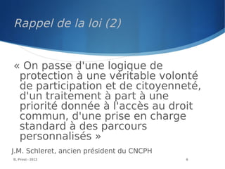 B. Prost - 2013 6
« On passe d'une logique de
protection à une véritable volonté
de participation et de citoyenneté,
d'un traitement à part à une
priorité donnée à l'accès au droit
commun, d'une prise en charge
standard à des parcours
personnalisés »
J.M. Schleret, ancien président du CNCPH
Rappel de la loi (2)
 