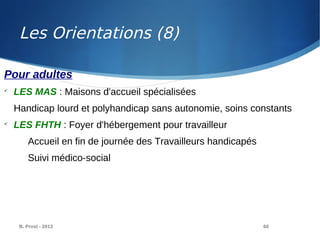 B. Prost - 2013 60
Pour adultes

LES MAS : Maisons d'accueil spécialisées
Handicap lourd et polyhandicap sans autonomie, soins constants

LES FHTH : Foyer d'hébergement pour travailleur
Accueil en fin de journée des Travailleurs handicapés
Suivi médico-social
Les Orientations (8)
 