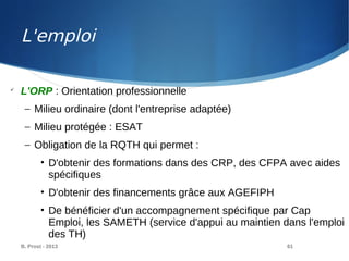 B. Prost - 2013 61

L'ORP : Orientation professionnelle
– Milieu ordinaire (dont l'entreprise adaptée)
– Milieu protégée : ESAT
– Obligation de la RQTH qui permet :
• D'obtenir des formations dans des CRP, des CFPA avec aides
spécifiques
• D'obtenir des financements grâce aux AGEFIPH
• De bénéficier d'un accompagnement spécifique par Cap
Emploi, les SAMETH (service d'appui au maintien dans l'emploi
des TH)
L'emploi
 