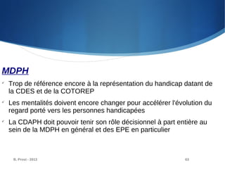 B. Prost - 2013 63
MDPH

Trop de référence encore à la représentation du handicap datant de
la CDES et de la COTOREP

Les mentalités doivent encore changer pour accélérer l'évolution du
regard porté vers les personnes handicapées

La CDAPH doit pouvoir tenir son rôle décisionnel à part entière au
sein de la MDPH en général et des EPE en particulier
 