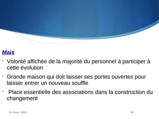 B. Prost - 2013 64
Mais

Volonté affichée de la majorité du personnel à participer à
cette évolution

Grande maison qui doit laisser ses portes ouvertes pour
laisser entrer un nouveau souffle

Place essentielle des associations dans la construction du
changement
 
