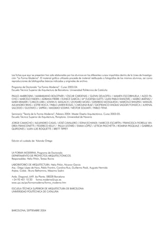 Las fichas que aquí se presentan han sido elaboradas por los alumnos en los diferentes cursos impartidos dentro de la Línea de Investiga-
ción “La Forma Moderna”. El material gráfico utilizado procede de material redibujado o fotografías de los mismos alumnos, así como
reproducciones de bibliografías básicas indicadas y originales de archivo.
Programa de Doctorado “La Forma Moderna”. Curso 2003-04.
Escuela Técnica Superior de Arquitectura de Barcelona. Universidad Politécnica de Cataluña
PAULO AMBROSINI / MAXIMILIANO BOLOTNER / OSCAR CARDENAS / GLENN DEULOFEU / MAMEN ESCORIHUELA / ALDO FA-
CHO / MARCELO FAIDEN / ADRIANA FREIRE / EUNICE GARCÍA / Mª EUGENIA GATTI / JUAN PABLO IVANOVIC / MARIO JIMÉNEZ /
MARA KRAMER / CARLOS LARA / JOVAN A. MASLACH / LEONARD MOAD / GERARDO MOSQUEDA / MARCELO RANZINI / MANUEL
ALEJANDRO RIVAS / JOFRE ROCA / PABLO JAVIER ROSAS / CAROLINA RUIZ / GIOFRANCO ANGILIS SAGGIN FONSECA / JUVENAL
SALCEDO / GUSTAVO J. SAPIÑA / MASSIMO SODINI / NÉSTOR SOLDATE / PABLO TENA
Seminario “Teoría de la Forma Moderna”, Febrero 2004. Master Diseño Arquitectónico. Curso 2003-05.
Escuela Técnica Superior de Arquitectura, Pamplona. Universidad de Navarra
JORGE CAMACHO / ALEJANDRO CASAS / JOSÉ CAVALLERO / EDNA ECHANDI / MARCOS ESCARTÍN / FRANCESCA FIORELLI/ AN-
DREA FRANCONETTI / FEDERICO KELLY / PAULA LESTARD / EMMA LÓPEZ / LETICIA PASCHETTA / ROMINA PASQUALE / GABRIELA
QUIÑONES / JUAN LUIS ROQUETTE / BRETT TIPPEY
Edición al cuidado de: Yolanda Ortega
LA FORMA MODERNA, Programa de Doctorado
DEPARTAMENTO DE PROYECTOS ARQUITECTÓNICOS
Responsables: Helio Piñón, Teresa Rovira
LABORATORIO DE ARQUITECTURA. Helio Piñón, Nicanor García
Arq.: Diego López de Haro, Pablo Frontini, Carolina Ruiz, Guillermo Posik, Augusta Hermida
Arqtos. Colab.: Bruno Beltramino, Mássimo Sodini
Avda. Diagonal, 649. 6a Planta. 08028 Barcelona
+34 93 401 10 20 forma.moderna@upc.es
www.upc.es/pa/formamoderna/forma_moderna.htm
ESCUELA TÉCNICA SUPERIOR DE ARQUITECTURA DE BARCELONA
UNIVERSIDAD POLITÉCNICA DE CATALUÑA
BARCELONA, SEPTIEMBRE 2004
 