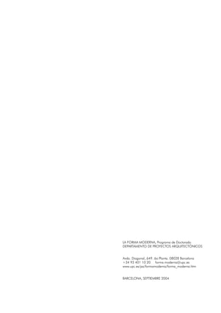 LA FORMA MODERNA, Programa de Doctorado
DEPARTAMENTO DE PROYECTOS ARQUITECTÓNICOS
Avda. Diagonal, 649. 6a Planta. 08028 Barcelona
+34 93 401 10 20 forma.moderna@upc.es
www.upc.es/pa/formamoderna/forma_moderna.htm
BARCELONA, SEPTIEMBRE 2004
 