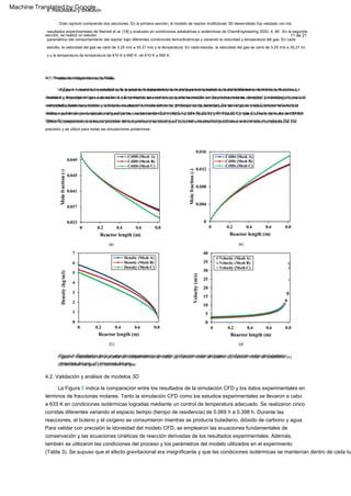 11 de 21
4.2. Validación y análisis de modelos 3D
Este capítulo comprende dos secciones. En la primera sección, el modelo de reactor multitubular 3D desarrollado fue validado con los
resultados experimentales de Sterrett et al. [18] y evaluado en condiciones adiabáticas e isotérmicas de ChemEngineering 2020, 4, 46 . En la segunda
sección, se realizó un estudio
paramétrico del comportamiento del reactor bajo diferentes condiciones termodinámicas y variando la velocidad y temperatura del gas. En cada
estudio, la velocidad del gas se varió de 3,25 m/s a 35,31 m/s y la temperatura. En cada estudio, la velocidad del gas se varió de 3,25 m/s a 35,31 m/
s y la temperatura de temperatura de 610 K a 690 K. de 610 K a 690 K.
(b)
La Figura 4 muestra los resultados de la prueba de independencia de malla para tres tamaños de malla diferentes en términos de moles. La
Figura 4 muestra los resultados de la prueba de independencia de malla para tres tamaños de malla diferentes en términos de fracciones,
densidad y velocidad del gas. Las mallas A y B predijeron las variables en la misma medida con fracciones molares, densidad y velocidad del gas. Las
mallas A y B predijeron las variables en la misma medida solo con una pequeña desviación en las predicciones de densidad. Sin embargo, la malla C
sobrepredijo todas las variables y con solo una pequeña desviación en las predicciones de densidad. Sin embargo, la malla C sobrepredijo toda la
velocidad subestimada debido a la falta de resolución de malla suficiente. El tiempo computacional para las variables y subestimaron la velocidad
debido a la falta de resolución de malla suficiente. Las tres mallas fueron 42,5 h (malla A), 23 h (malla B) y 17 h (malla C). Por lo tanto, los resultados
indican que el tiempo computacional para las tres mallas fue de 42,5 h (Malla A), 23 h (Malla B) y 17 h (Malla C). que el tamaño de malla de 757 921
(Mesh B) proporcionó un buen compromiso entre el costo computacional y Por lo tanto, los resultados indican que el tamaño de malla de 757 921
(Mesh B) proporcionó una buena precisión de compromiso y se utilizó para todas las simulaciones posteriores. entre el costo computacional y la
precisión y se utilizó para todas las simulaciones posteriores.
4. Resultados y discusión
(a)
4.1. Prueba de Independencia de Malla
4.1. Prueba de independencia de malla
(d)
(C)
Figura 4. Resultados de la prueba de independencia de malla: (a) fracción molar de buteno; (b) fracción molar de butadieno;
Figura 4. Resultados de la prueba de independencia de malla: (a) fracción molar de buteno; (b) fracción molar de butadieno; (c)
densidad del gas; (d) velocidad del gas.
(c) densidad del gas; (d) velocidad del gas.
La Figura 5 indica la comparación entre los resultados de la simulación CFD y los datos experimentales en
términos de fracciones molares. Tanto la simulación CFD como los estudios experimentales se llevaron a cabo
a 633 K en condiciones isotérmicas logradas mediante un control de temperatura adecuado. Se realizaron cinco
corridas diferentes variando el espacio tiempo (tiempo de residencia) de 0.069 h a 0.398 h. Durante las
reacciones, el buteno y el oxígeno se consumieron mientras se producía butadieno, dióxido de carbono y agua.
Para validar con precisión la idoneidad del modelo CFD, se emplearon las ecuaciones fundamentales de
conservación y las ecuaciones cinéticas de reacción derivadas de los resultados experimentales. Además,
también se utilizaron las condiciones del proceso y los parámetros del modelo utilizados en el experimento
(Tabla 3). Se supuso que el efecto gravitacional era insignificante y que las condiciones isotérmicas se mantenían dentro de cada tu
Machine Translated by Google
 