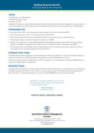 Building Powerful Brands!
                                          A Two-Day MDP by Prof. Prriya Raj


VENUE
Asia-Pacific Institute of Management,
3 & 4 Institutional Area, Jasola,
New Delhi - 110 025
Landmarks: The institute is situated behind Indraprastha Apollo Hospital and faces Sarita Vihar. Strategically located, the institute is
on the left immediately after HP petrol pump on way to Kalindi Kunj/Noida and can be easily reached by car or by Delhi Metro.

PROGRAMME FEE
• Investment of Rs.10, 000/- only as programme fee per participant for two-day, non-residential MDP.
• Service Tax amounting to 10.30 % on the programme fee should be added.
• The fee includes classroom instruction and programme delivery, course material, lunch, tea and refreshments.
• All participants will get a certificate for successful completion of the MDP.
• Payment is to be made by way of Demand Draft (payable at New Delhi for participants outside NCR) or Company Cheque
  (payable at New Delhi for participants within NCR) in favour of Asia-Pacific Institute of Management, New Delhi.
• The registration fee is non-refundable. In case the registered person does not attend; the sponsoring company can nominate/
  send another person to attend the programme with prior intimation.

SPONSOR YOUR TEAM!
The MDP will result in better application of brand management concepts at the workplace if a group of participants working as a
team in the same function or in related functions in an organization attend the MDP together as a group.
The institute, therefore, extends a special incentive of 10% for a group of 3 or more participants attending this MDP together as a
team, from the same company or organization.

REGISTER TODAY
To register, please send a letter/e-mail well in advance followed by the bank draft (in favor of Asia-Pacific Institute of Management,
New Delhi) payable in New Delhi or a local/ multi-city company cheque payable in New Delhi towards your participation fee
(plus service tax), as an individual participant or as a team, to the Head, MDP Division at the address given below.




                                      “An orange....is an orange...is an orange. Unless, of course,
                                      that orange happens to be a Sunkist, a name eighty percent
                                      of consumers know and trust.”
                                                          - Russell L. Hanlin
                                                         CEO, Sunkist Growers


                                        LIMITED SEATS, REGISTER TODAY!




                                              3 & 4 Institutional Area, Jasola, New Delhi - 110025.
                                     Phone : 011-42094836 (Direct), 42094800 (30 Lines) Fax: 011- 26951541
                                                           Email: mdp@asiapacific.edu
                                                              www.asiapacific.edu
 