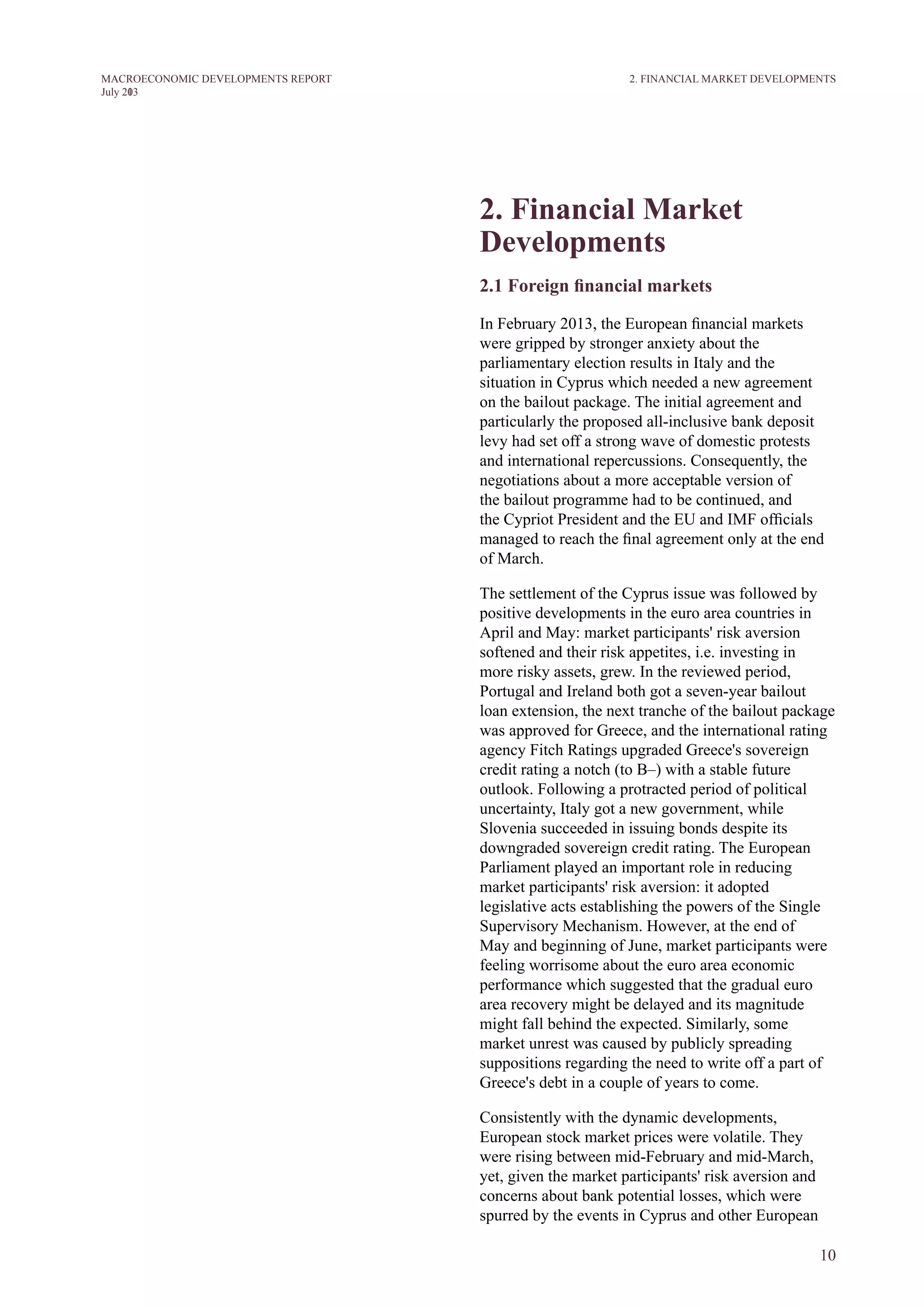 10
M ACROECONOM I C DEVELOPM ENTS REPORT
J uly 2013
2. Financial market
developments
2.1 Foreign financial markets
In February 2013, the European financial markets
were gripped by stronger anxiety about the
parliamentary election results in Italy and the
situation in Cyprus which needed a new agreement
on the bailout package. The initial agreement and
particularly the proposed all-inclusive bank deposit
levy had set off a strong wave of domestic protests
and international repercussions. Consequently, the
negotiations about a more acceptable version of
the bailout programme had to be continued, and
the Cypriot President and the EU and IMF officials
managed to reach the final agreement only at the end
of March.
The settlement of the Cyprus issue was followed by
positive developments in the euro area countries in
April and May: market participants' risk aversion
softened and their risk appetites, i.e. investing in
more risky assets, grew. In the reviewed period,
Portugal and Ireland both got a seven-year bailout
loan extension, the next tranche of the bailout package
was approved for Greece, and the international rating
agency Fitch Ratings upgraded Greece's sovereign
credit rating a notch (to B–) with a stable future
outlook. Following a protracted period of political
uncertainty, Italy got a new government, while
Slovenia succeeded in issuing bonds despite its
downgraded sovereign credit rating. The European
Parliament played an important role in reducing
market participants' risk aversion: it adopted
legislative acts establishing the powers of the Single
Supervisory Mechanism. However, at the end of
May and beginning of June, market participants were
feeling worrisome about the euro area economic
performance which suggested that the gradual euro
area recovery might be delayed and its magnitude
might fall behind the expected. Similarly, some
market unrest was caused by publicly spreading
suppositions regarding the need to write off a part of
Greece's debt in a couple of years to come.
Consistently with the dynamic developments,
European stock market prices were volatile. They
were rising between mid-February and mid-March,
yet, given the market participants' risk aversion and
concerns about bank potential losses, which were
spurred by the events in Cyprus and other European
2. FINANCIAL MARKET DEVELOPMENTS
 