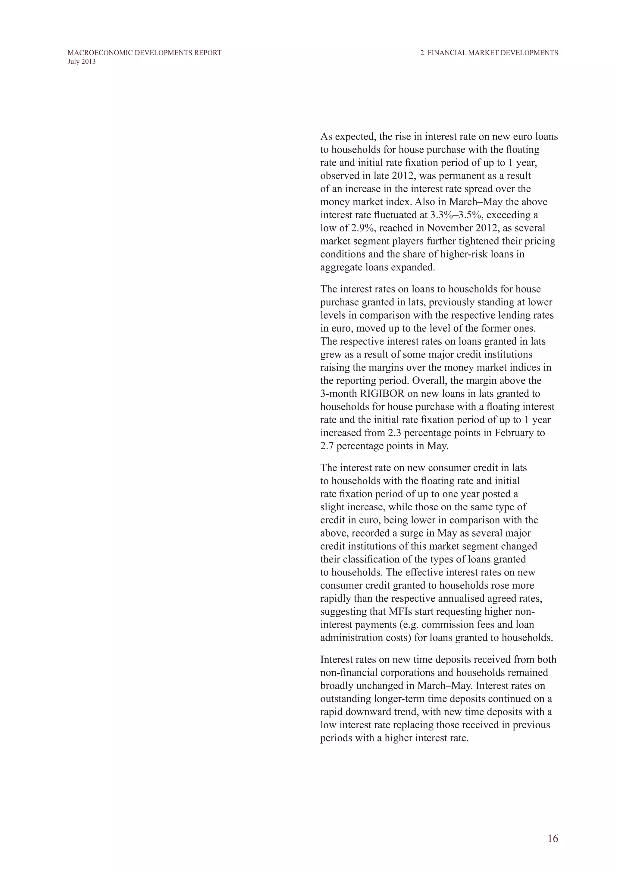 16
MACROECONOMIC DEVELOPMENTS REPORT
July 2013
As expected, the rise in interest rate on new euro loans
to households for house purchase with the floating
rate and initial rate fixation period of up to 1 year,
observed in late 2012, was permanent as a result
of an increase in the interest rate spread over the
money market index. Also in March–May the above
interest rate fluctuated at 3.3%–3.5%, exceeding a
low of 2.9%, reached in November 2012, as several
market segment players further tightened their pricing
conditions and the share of higher-risk loans in
aggregate loans expanded.
The interest rates on loans to households for house
purchase granted in lats, previously standing at lower
levels in comparison with the respective lending rates
in euro, moved up to the level of the former ones.
The respective interest rates on loans granted in lats
grew as a result of some major credit institutions
raising the margins over the money market indices in
the reporting period. Overall, the margin above the
3-month RIGIBOR on new loans in lats granted to
households for house purchase with a floating interest
rate and the initial rate fixation period of up to 1 year
increased from 2.3 percentage points in February to
2.7 percentage points in May.
The interest rate on new consumer credit in lats
to households with the floating rate and initial
rate fixation period of up to one year posted a
slight increase, while those on the same type of
credit in euro, being lower in comparison with the
above, recorded a surge in May as several major
credit institutions of this market segment changed
their classification of the types of loans granted
to households. The effective interest rates on new
consumer credit granted to households rose more
rapidly than the respective annualised agreed rates,
suggesting that MFIs start requesting higher non-
interest payments (e.g. commission fees and loan
administration costs) for loans granted to households.
Interest rates on new time deposits received from both
non-financial corporations and households remained
broadly unchanged in March–May. Interest rates on
outstanding longer-term time deposits continued on a
rapid downward trend, with new time deposits with a
low interest rate replacing those received in previous
periods with a higher interest rate.
2. Financial Market Developments
 