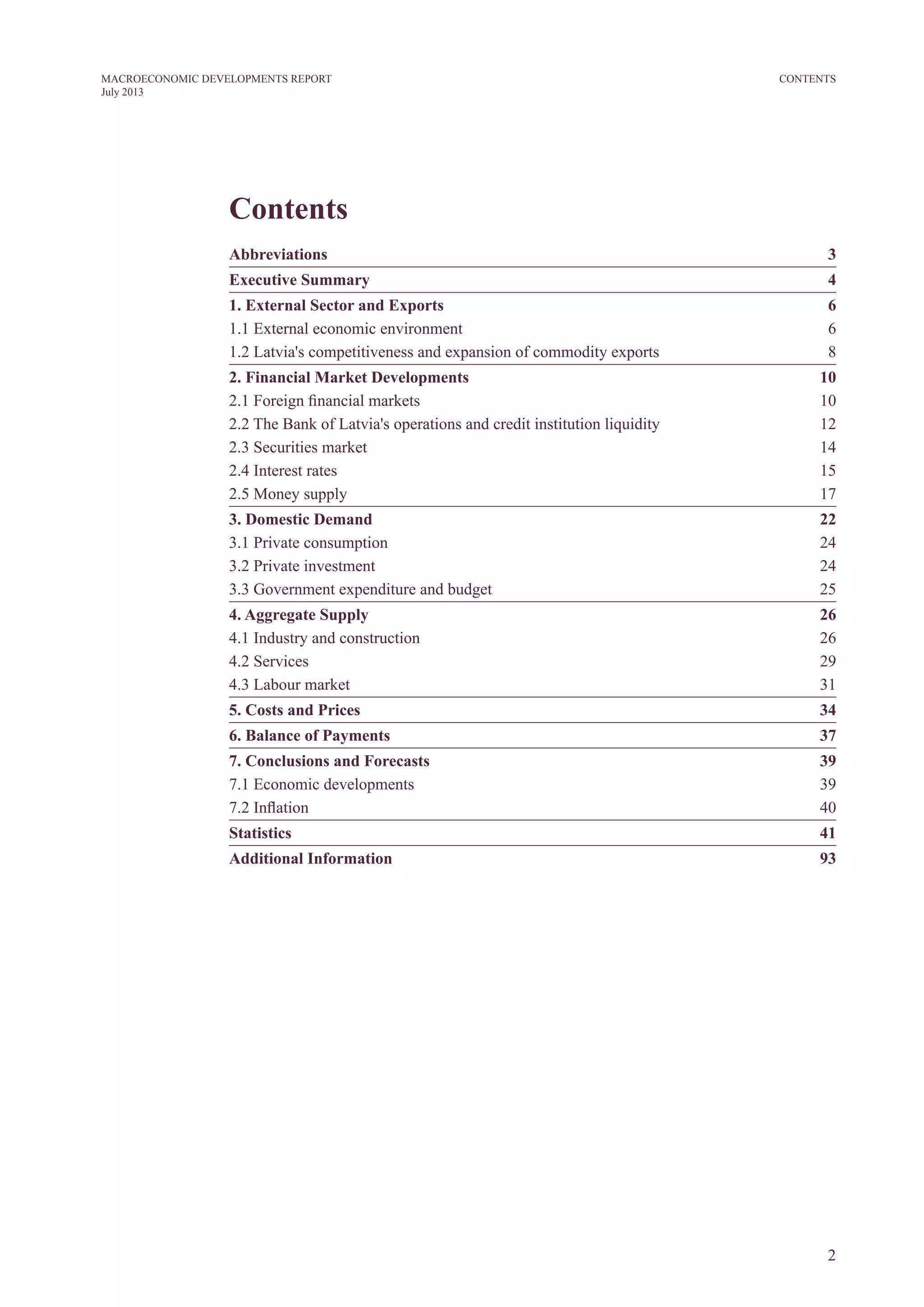 2
MACROECONOMIC DEVELOPMENTS REPORT
July 2013
CONTENTS
Contents
Abbreviations	3
Executive Summary 	 4
1. External sector and exports	6
1.1 External economic environment	 6
1.2 Latvia's competitiveness and expansion of commodity exports	 8
2. Financial market developments	10
2.1 Foreign financial markets 	 10
2.2 The Bank of Latvia's operations and credit institution liquidity 	 12
2.3 Securities market 	 14
2.4 Interest rates 	 15
2.5 Money supply	 17
3. Domestic Demand	 22
3.1 Private consumption 	 24
3.2 Private investment 	 24
3.3 Government expenditure and budget	 25
4. Aggregate Supply	 26
4.1 Industry and construction	 26
4.2 Services	 29
4.3 Labour market 	 31
5. Costs and Prices	 34
6. Balance of Payments	 37
7. Conclusions and Forecasts	 39
7.1 Economic developments 	 39
7.2 Inflation	 40
Statistics	41
Additional Information	 93
 