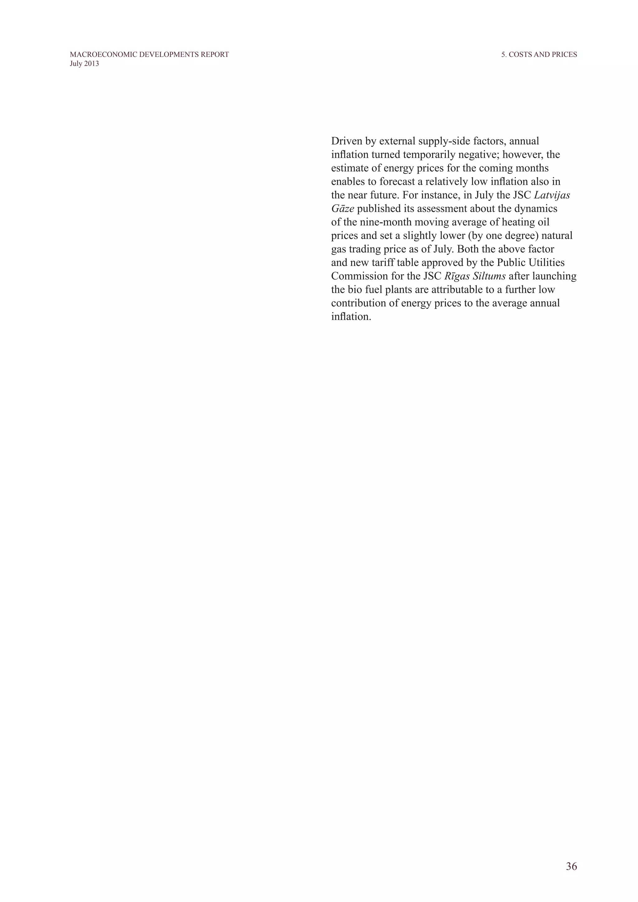 36
MACROECONOMIC DEVELOPMENTS REPORT
July 2013
Driven by external supply-side factors, annual
inflation turned temporarily negative; however, the
estimate of energy prices for the coming months
enables to forecast a relatively low inflation also in
the near future. For instance, in July the JSC Latvijas
Gāze published its assessment about the dynamics
of the nine-month moving average of heating oil
prices and set a slightly lower (by one degree) natural
gas trading price as of July. Both the above factor
and new tariff table approved by the Public Utilities
Commission for the JSC Rīgas Siltums after launching
the bio fuel plants are attributable to a further low
contribution of energy prices to the average annual
inflation.
5. Costs and prices
 