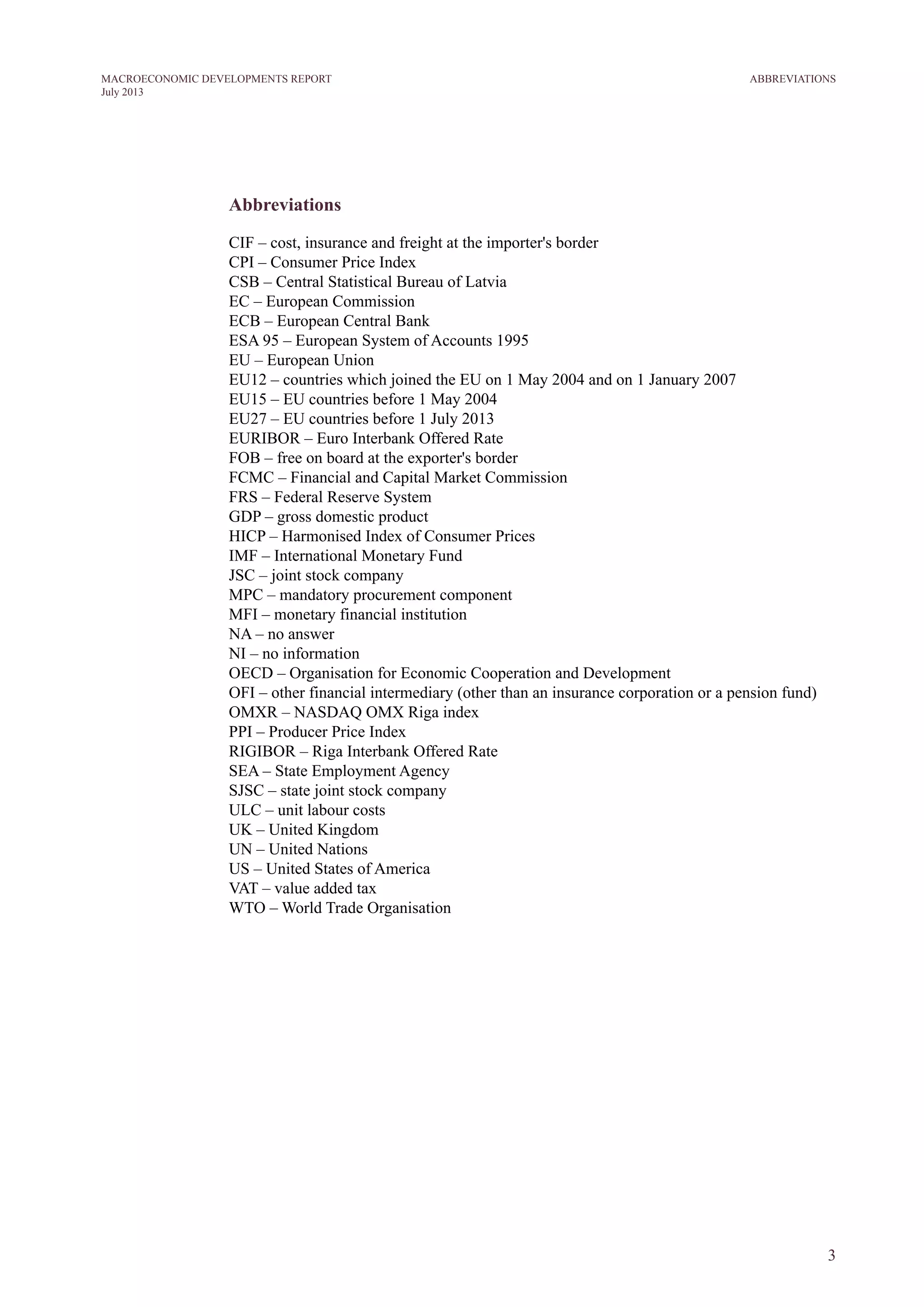 3
MACROECONOMIC DEVELOPMENTS REPORT
July 2013
Abbreviations
CIF – cost, insurance and freight at the importer's border
CPI – Consumer Price Index
CSB – Central Statistical Bureau of Latvia
EC – European Commission
ECB – European Central Bank
ESA 95 – European System of Accounts 1995
EU – European Union
EU12 – countries which joined the EU on 1 May 2004 and on 1 January 2007
EU15 – EU countries before 1 May 2004
EU27 – EU countries before 1 July 2013
EURIBOR – Euro Interbank Offered Rate
FOB – free on board at the exporter's border
FCMC – Financial and Capital Market Commission
FRS – Federal Reserve System
GDP – gross domestic product
HICP – Harmonised Index of Consumer Prices
IMF – International Monetary Fund
JSC – joint stock company
MPC – mandatory procurement component
MFI – monetary financial institution
NA – no answer
NI – no information
OECD – Organisation for Economic Cooperation and Development
OFI – other financial intermediary (other than an insurance corporation or a pension fund)
OMXR – NASDAQ OMX Riga index
PPI – Producer Price Index
RIGIBOR – Riga Interbank Offered Rate
SEA – State Employment Agency
SJSC – state joint stock company
ULC – unit labour costs
UK – United Kingdom
UN – United Nations
US – United States of America
VAT – value added tax
WTO – World Trade Organisation
ABBREVIATIONS
 