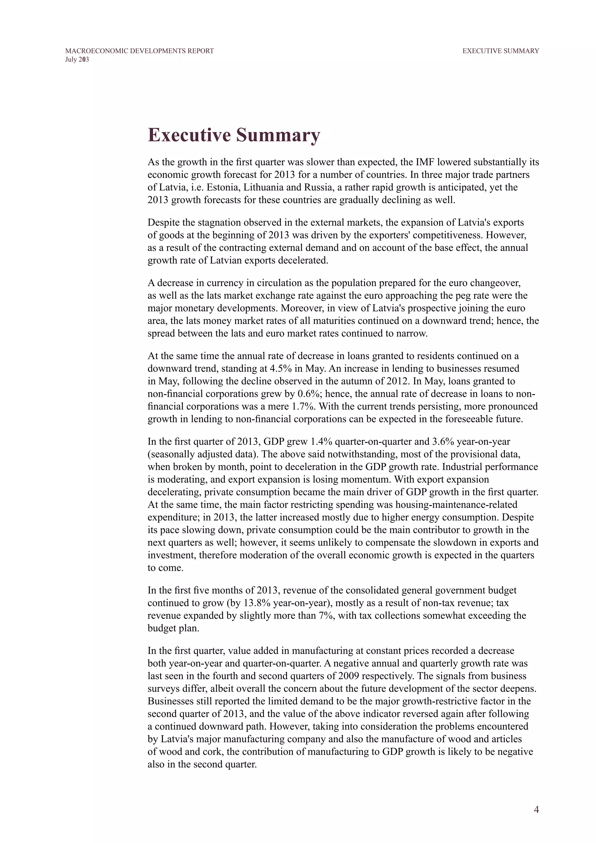 4
M ACROECONOM I C DEVELOPM ENTS REPORT
J uly 2013
Executive Summary
As the growth in the first quarter was slower than expected, the IMF lowered substantially its
economic growth forecast for 2013 for a number of countries. In three major trade partners
of Latvia, i.e. Estonia, Lithuania and Russia, a rather rapid growth is anticipated, yet the
2013 growth forecasts for these countries are gradually declining as well.
Despite the stagnation observed in the external markets, the expansion of Latvia's exports
of goods at the beginning of 2013 was driven by the exporters' competitiveness. However,
as a result of the contracting external demand and on account of the base effect, the annual
growth rate of Latvian exports decelerated.
A decrease in currency in circulation as the population prepared for the euro changeover,
as well as the lats market exchange rate against the euro approaching the peg rate were the
major monetary developments. Moreover, in view of Latvia's prospective joining the euro
area, the lats money market rates of all maturities continued on a downward trend; hence, the
spread between the lats and euro market rates continued to narrow.
At the same time the annual rate of decrease in loans granted to residents continued on a
downward trend, standing at 4.5% in May. An increase in lending to businesses resumed
in May, following the decline observed in the autumn of 2012. In May, loans granted to
non-financial corporations grew by 0.6%; hence, the annual rate of decrease in loans to non-
financial corporations was a mere 1.7%. With the current trends persisting, more pronounced
growth in lending to non-financial corporations can be expected in the foreseeable future.
In the first quarter of 2013, GDP grew 1.4% quarter-on-quarter and 3.6% year-on-year
(seasonally adjusted data). The above said notwithstanding, most of the provisional data,
when broken by month, point to deceleration in the GDP growth rate. Industrial performance
is moderating, and export expansion is losing momentum. With export expansion
decelerating, private consumption became the main driver of GDP growth in the first quarter.
At the same time, the main factor restricting spending was housing-maintenance-related
expenditure; in 2013, the latter increased mostly due to higher energy consumption. Despite
its pace slowing down, private consumption could be the main contributor to growth in the
next quarters as well; however, it seems unlikely to compensate the slowdown in exports and
investment, therefore moderation of the overall economic growth is expected in the quarters
to come.
In the first five months of 2013, revenue of the consolidated general government budget
continued to grow (by 13.8% year-on-year), mostly as a result of non-tax revenue; tax
revenue expanded by slightly more than 7%, with tax collections somewhat exceeding the
budget plan.
In the first quarter, value added in manufacturing at constant prices recorded a decrease
both year-on-year and quarter-on-quarter. A negative annual and quarterly growth rate was
last seen in the fourth and second quarters of 2009 respectively. The signals from business
surveys differ, albeit overall the concern about the future development of the sector deepens.
Businesses still reported the limited demand to be the major growth-restrictive factor in the
second quarter of 2013, and the value of the above indicator reversed again after following
a continued downward path. However, taking into consideration the problems encountered
by Latvia's major manufacturing company and also the manufacture of wood and articles
of wood and cork, the contribution of manufacturing to GDP growth is likely to be negative
also in the second quarter.
EXECUTIVE SUMMARY
 