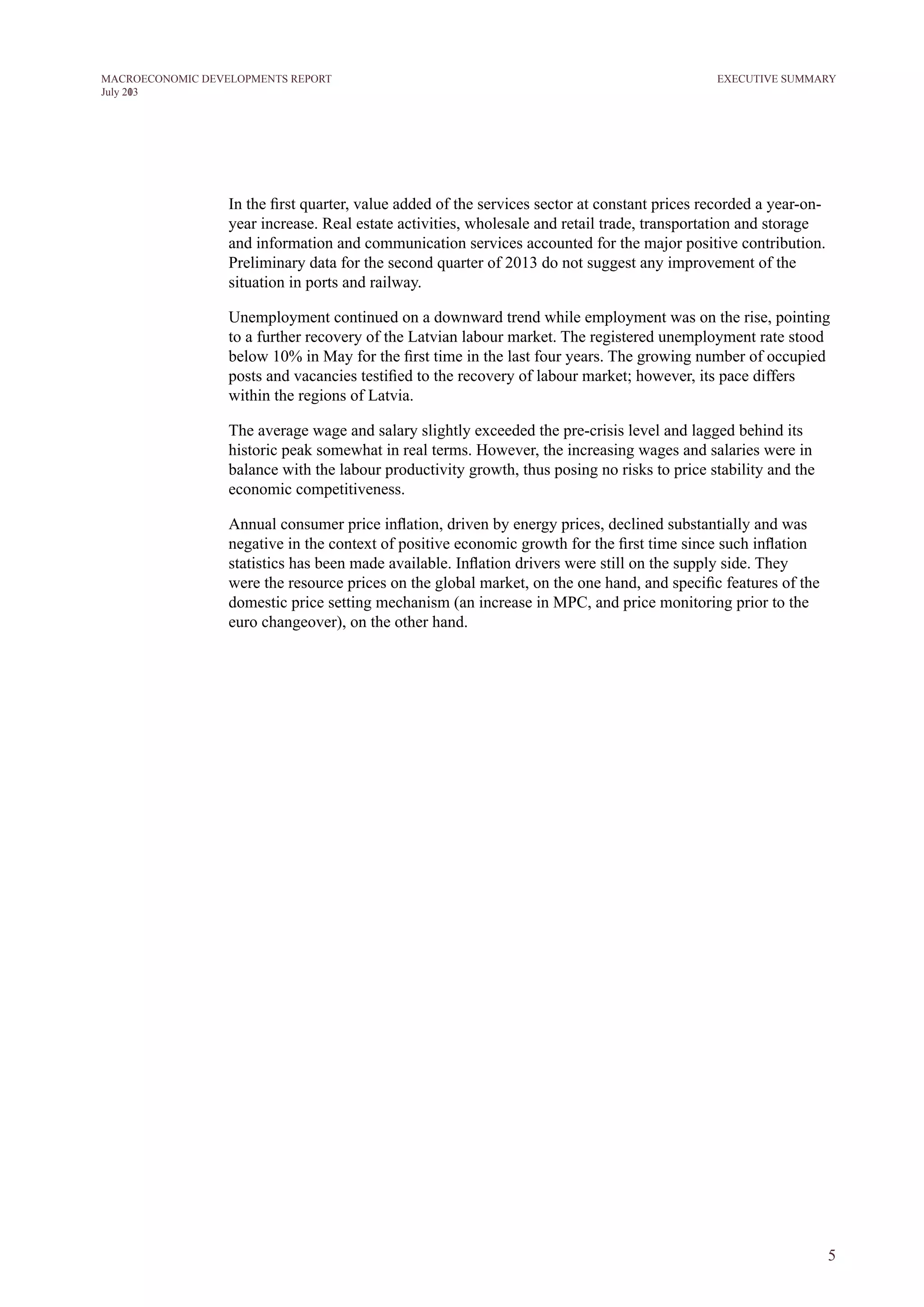 5
M ACROECONOM I C DEVELOPM ENTS REPORT
J uly 2013
In the first quarter, value added of the services sector at constant prices recorded a year-on-
year increase. Real estate activities, wholesale and retail trade, transportation and storage
and information and communication services accounted for the major positive contribution.
Preliminary data for the second quarter of 2013 do not suggest any improvement of the
situation in ports and railway.
Unemployment continued on a downward trend while employment was on the rise, pointing
to a further recovery of the Latvian labour market. The registered unemployment rate stood
below 10% in May for the first time in the last four years. The growing number of occupied
posts and vacancies testified to the recovery of labour market; however, its pace differs
within the regions of Latvia.
The average wage and salary slightly exceeded the pre-crisis level and lagged behind its
historic peak somewhat in real terms. However, the increasing wages and salaries were in
balance with the labour productivity growth, thus posing no risks to price stability and the
economic competitiveness.
Annual consumer price inflation, driven by energy prices, declined substantially and was
negative in the context of positive economic growth for the first time since such inflation
statistics has been made available. Inflation drivers were still on the supply side. They
were the resource prices on the global market, on the one hand, and specific features of the
domestic price setting mechanism (an increase in MPC, and price monitoring prior to the
euro changeover), on the other hand.
EXECUTIVE SUMMARY
 