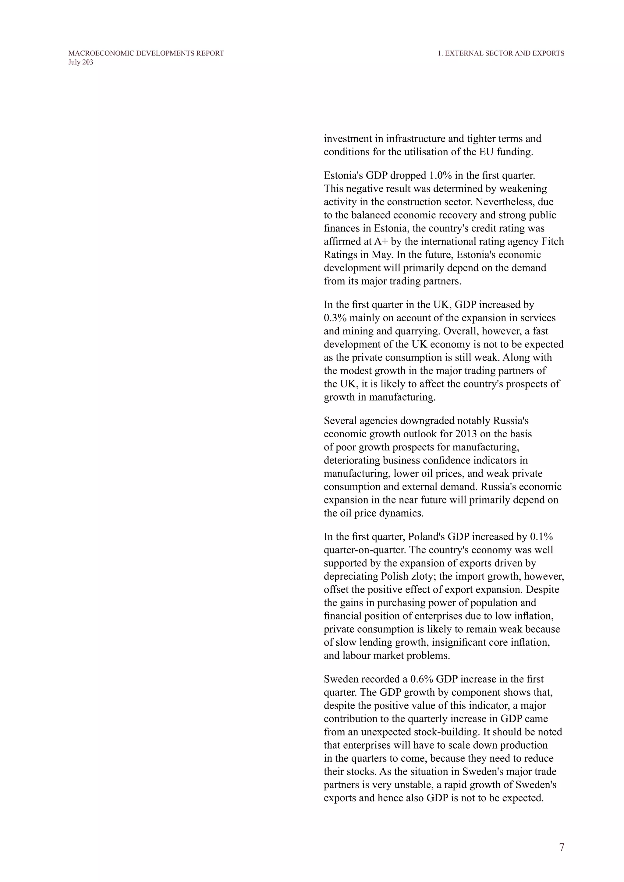 7
M ACROECONOM I C DEVELOPM ENTS REPORT
J uly 2013
investment in infrastructure and tighter terms and
conditions for the utilisation of the EU funding.
Estonia's GDP dropped 1.0% in the first quarter.
This negative result was determined by weakening
activity in the construction sector. Nevertheless, due
to the balanced economic recovery and strong public
finances in Estonia, the country's credit rating was
affirmed at A+ by the international rating agency Fitch
Ratings in May. In the future, Estonia's economic
development will primarily depend on the demand
from its major trading partners.
In the first quarter in the UK, GDP increased by
0.3% mainly on account of the expansion in services
and mining and quarrying. Overall, however, a fast
development of the UK economy is not to be expected
as the private consumption is still weak. Along with
the modest growth in the major trading partners of
the UK, it is likely to affect the country's prospects of
growth in manufacturing.
Several agencies downgraded notably Russia's
economic growth outlook for 2013 on the basis
of poor growth prospects for manufacturing,
deteriorating business confidence indicators in
manufacturing, lower oil prices, and weak private
consumption and external demand. Russia's economic
expansion in the near future will primarily depend on
the oil price dynamics.
In the first quarter, Poland's GDP increased by 0.1%
quarter-on-quarter. The country's economy was well
supported by the expansion of exports driven by
depreciating Polish zloty; the import growth, however,
offset the positive effect of export expansion. Despite
the gains in purchasing power of population and
financial position of enterprises due to low inflation,
private consumption is likely to remain weak because
of slow lending growth, insignificant core inflation,
and labour market problems.
Sweden recorded a 0.6% GDP increase in the first
quarter. The GDP growth by component shows that,
despite the positive value of this indicator, a major
contribution to the quarterly increase in GDP came
from an unexpected stock-building. It should be noted
that enterprises will have to scale down production
in the quarters to come, because they need to reduce
their stocks. As the situation in Sweden's major trade
partners is very unstable, a rapid growth of Sweden's
exports and hence also GDP is not to be expected.
1. EXTERNAL SECTOR AND EXPORTS
 