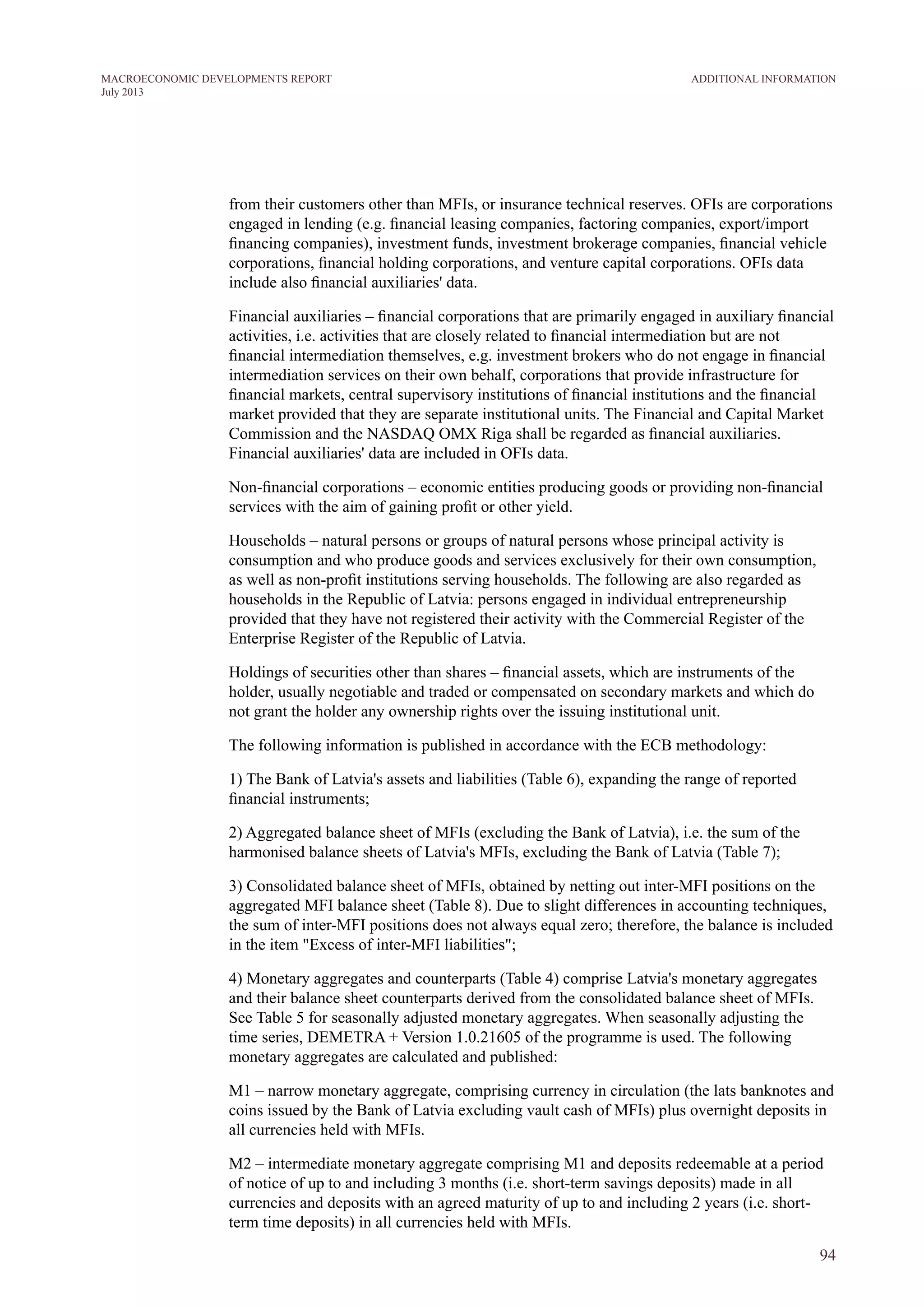 from their customers other than MFIs, or insurance technical reserves. OFIs are corporations
engaged in lending (e.g. financial leasing companies, factoring companies, export/import
financing companies), investment funds, investment brokerage companies, financial vehicle
corporations, financial holding corporations, and venture capital corporations. OFIs data
include also financial auxiliaries' data.
Financial auxiliaries – financial corporations that are primarily engaged in auxiliary financial
activities, i.e. activities that are closely related to financial intermediation but are not
financial intermediation themselves, e.g. investment brokers who do not engage in financial
intermediation services on their own behalf, corporations that provide infrastructure for
financial markets, central supervisory institutions of financial institutions and the financial
market provided that they are separate institutional units. The Financial and Capital Market
Commission and the NASDAQ OMX Riga shall be regarded as financial auxiliaries.
Financial auxiliaries' data are included in OFIs data.
Non-financial corporations – economic entities producing goods or providing non-financial
services with the aim of gaining profit or other yield.
Households – natural persons or groups of natural persons whose principal activity is
consumption and who produce goods and services exclusively for their own consumption,
as well as non-profit institutions serving households. The following are also regarded as
households in the Republic of Latvia: persons engaged in individual entrepreneurship
provided that they have not registered their activity with the Commercial Register of the
Enterprise Register of the Republic of Latvia.
Holdings of securities other than shares – financial assets, which are instruments of the
holder, usually negotiable and traded or compensated on secondary markets and which do
not grant the holder any ownership rights over the issuing institutional unit.
The following information is published in accordance with the ECB methodology:
1) The Bank of Latvia's assets and liabilities (Table 6), expanding the range of reported
financial instruments;
2) Aggregated balance sheet of MFIs (excluding the Bank of Latvia), i.e. the sum of the
harmonised balance sheets of Latvia's MFIs, excluding the Bank of Latvia (Table 7);
3) Consolidated balance sheet of MFIs, obtained by netting out inter-MFI positions on the
aggregated MFI balance sheet (Table 8). Due to slight differences in accounting techniques,
the sum of inter-MFI positions does not always equal zero; therefore, the balance is included
in the item "Excess of inter-MFI liabilities";
4) Monetary aggregates and counterparts (Table 4) comprise Latvia's monetary aggregates
and their balance sheet counterparts derived from the consolidated balance sheet of MFIs.
See Table 5 for seasonally adjusted monetary aggregates. When seasonally adjusting the
time series, DEMETRA + Version 1.0.21605 of the programme is used. The following
monetary aggregates are calculated and published:
M1 – narrow monetary aggregate, comprising currency in circulation (the lats banknotes and
coins issued by the Bank of Latvia excluding vault cash of MFIs) plus overnight deposits in
all currencies held with MFIs.
M2 – intermediate monetary aggregate comprising M1 and deposits redeemable at a period
of notice of up to and including 3 months (i.e. short-term savings deposits) made in all
currencies and deposits with an agreed maturity of up to and including 2 years (i.e. short-
term time deposits) in all currencies held with MFIs.
94
ADDITIONAL INFORMATIONMACROECONOMIC DEVELOPMENTS REPORT
July 2013
 