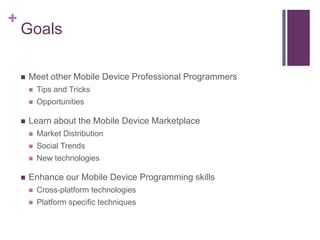 +
    Goals

    ?   Meet other Mobile Device Professional Programmers
        ?   Tips and Tricks
        ?   Opportunities

    ?   Learn about the Mobile Device Marketplace
        ?   Market Distribution
        ?   Social Trends
        ?   New technologies

    ?   Enhance our Mobile Device Programming skills
        ?   Cross-platform technologies
        ?   Platform specific techniques
 