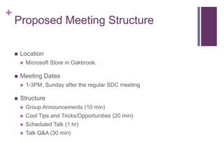 +
    Proposed Meeting Structure

    ?   Location
        ?   Microsoft Store in Oakbrook.

    ?   Meeting Dates
        ?   1-3PM, Sunday after the regular SDC meeting

    ?   Structure
        ?   Group Announcements (10 min)
        ?   Cool Tips and Tricks/Opportunities (20 min)
        ?   Scheduled Talk (1 hr)
        ?   Talk Q&A (30 min)
 