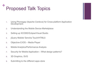 +
    Proposed Talk Topics

    1.   Using Phonegap (Apache Cordova) for Cross-platform Application
         Development.

    2.   Understanding the Mobile Device Marketplace

    3.   Setting up XCODE/Eclipse/Visual Studio

    4.   jQuery Mobile/ Sencha Touch/HTML5

    5.   Objective-C/iOS C Media Player

    6.   Mobile Analytics/Performance Analysis

    7.   Security for Mobile Application C What design patterns?

    8.   3D Graphics, SVG

    9.   Submitting to the different apps store
 