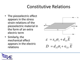 Constitutive Relations
• The piezoelectric effect
appears in the stress
strain relations of the
piezoelectric material in
the form of an extra
electric term
• Similarly, the
mechanical effect
appears in the electric
relations

  s11 1  d 31 E
D  d 31 1  33 E

 