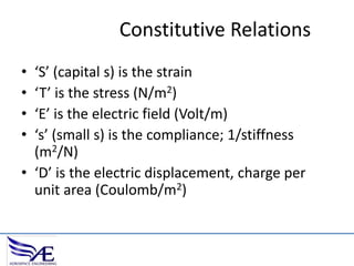 Constitutive Relations
•
•
•
•

‘S’ (capital s) is the strain
‘T’ is the stress (N/m2)
‘E’ is the electric field (Volt/m)
‘s’ (small s) is the compliance; 1/stiffness
(m2/N)
• ‘D’ is the electric displacement, charge per
unit area (Coulomb/m2)

 